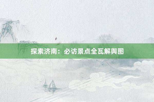 探索济南：必访景点全瓦解舆图